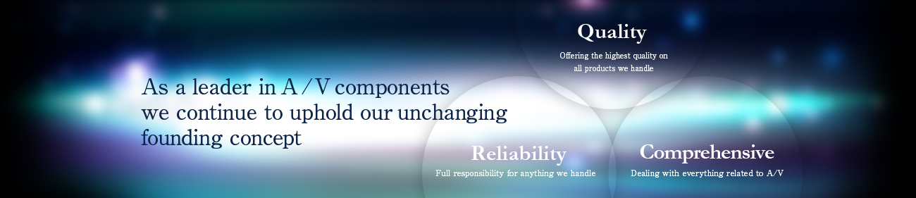 As a leader in A/V components we continue to uphold our unchanging founding concept (Quality) Offering the highest quality on all products we handle (Reliability) Full responsibility for anything we handle (Comprehensive) Dealing with everything related to A/V